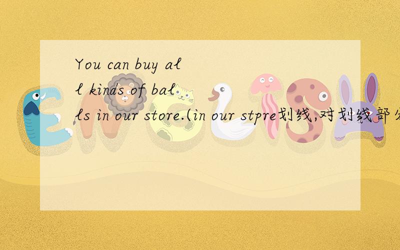 You can buy all kinds of balls in our store.(in our stpre划线,对划线部分进行提问)_ _ I_all kinds of balls?我们还有仅售30元的红,绿,白色的背包.We _ have backpacks_red,green and_for only ￥30.你可以只用五元就能买到