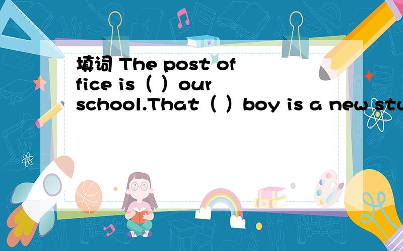 填词 The post office is（ ）our school.That（ ）boy is a new student in our class.