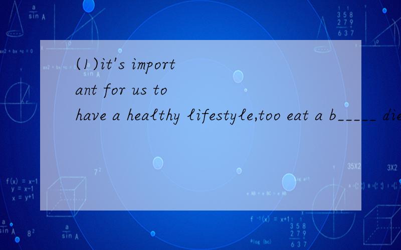 (1)it's important for us to have a healthy lifestyle,too eat a b_____ diet.(2)I'm t__.I want to drink some water