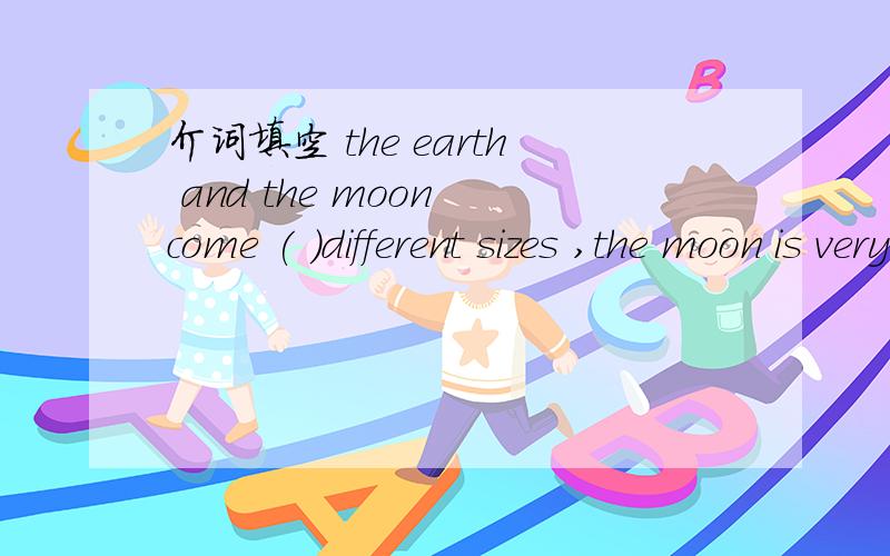 介词填空 the earth and the moon come ( )different sizes ,the moon is very different ( )the earth .