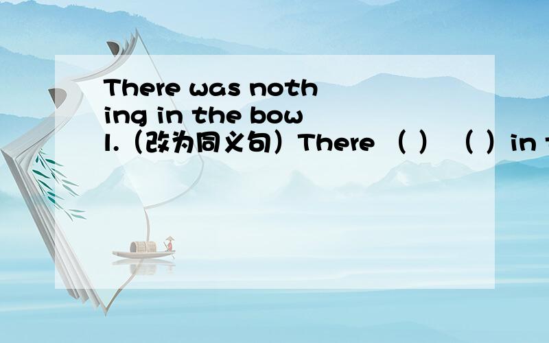 There was nothing in the bowl.（改为同义句）There （ ） （ ）in the bowl.同义句，不是否定句！