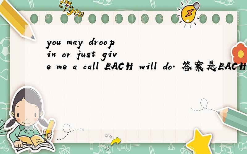 you may droop in or just give me a call EACH will do. 答案是EACH,两个中的任何.我选的是either记得either 也是两者之中的任何一个呢?