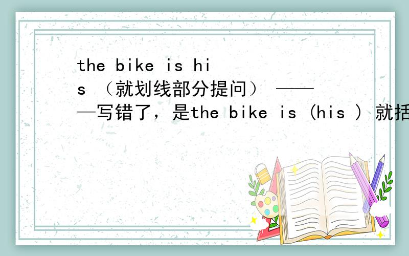 the bike is his （就划线部分提问） ———写错了，是the bike is (his ) 就括号部分提问