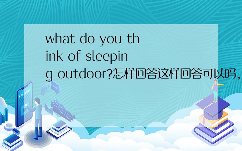 what do you think of sleeping outdoor?怎样回答这样回答可以吗，It sounds exciting,I like it.