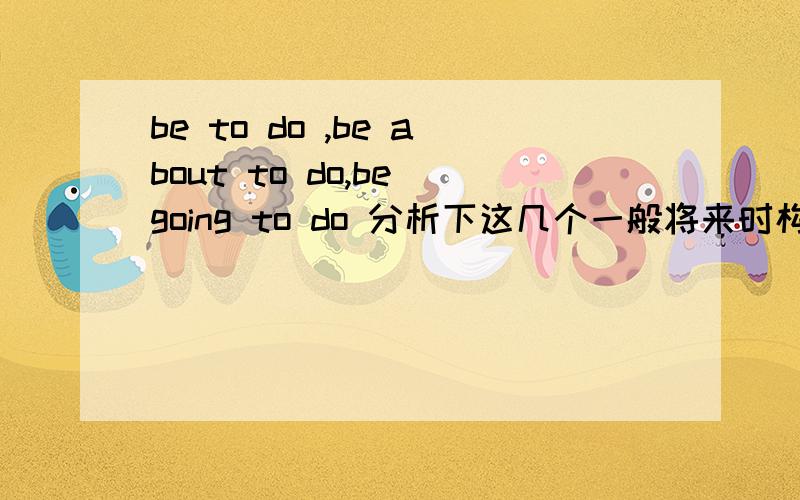 be to do ,be about to do,be going to do 分析下这几个一般将来时构成形式