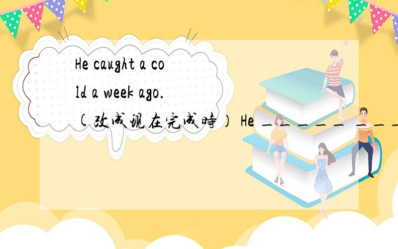 He caught a cold a week ago.(改成现在完成时） He _____ _______ a cold for a week