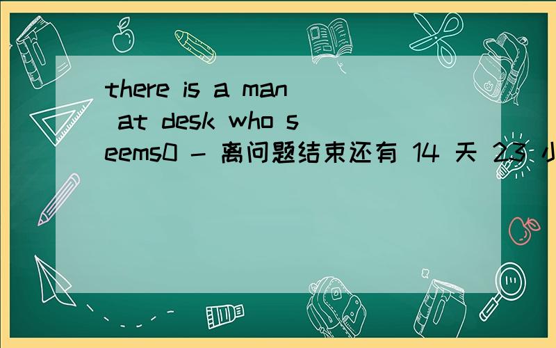there is a man at desk who seems0 - 离问题结束还有 14 天 23 小时 there is a man at desk who seems angry and i thick he means_troubleAmaking B to make C to have make Dhaving made我觉得MEAN DOING是意味着,TROUBLE已经产生了 HAVING M