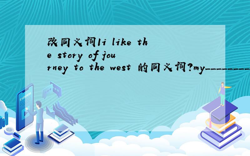 改同义词1i like the story of journey to the west 的同义词?my_________story is ________2.if there is nowater,fish can’t live.fish_______live_________water