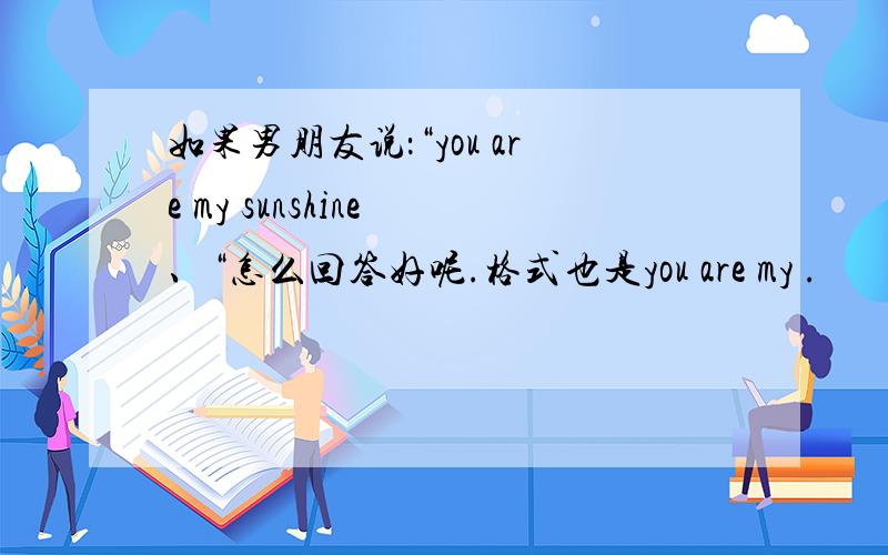 如果男朋友说：“you are my sunshine 、“怎么回答好呢.格式也是you are my .