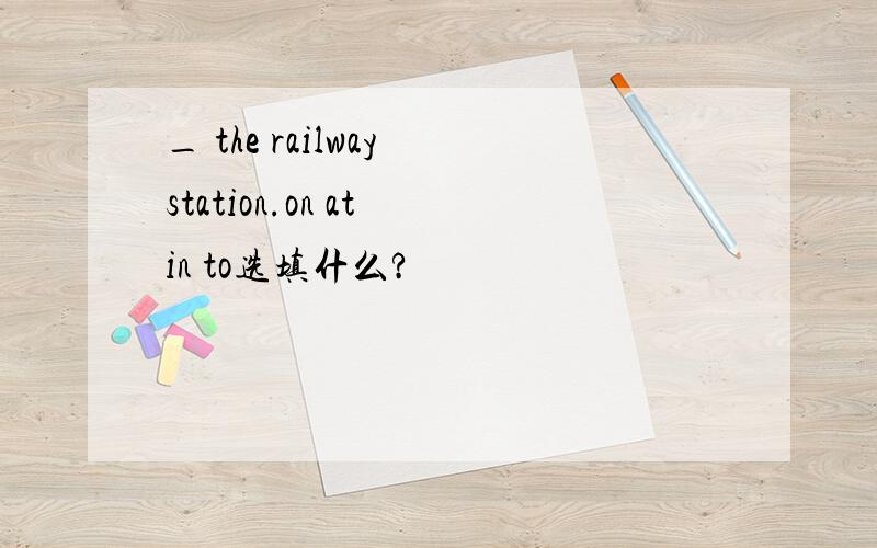 _ the railway station.on at in to选填什么?