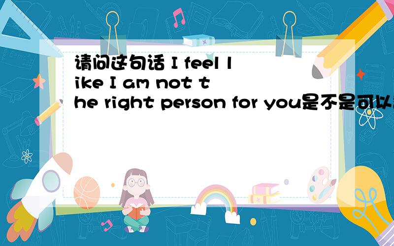 请问这句话 I feel like I am not the right person for you是不是可以翻译成：我觉得我不是你的那个人.