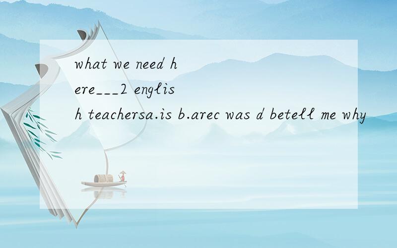 what we need here___2 english teachersa.is b.arec was d betell me why