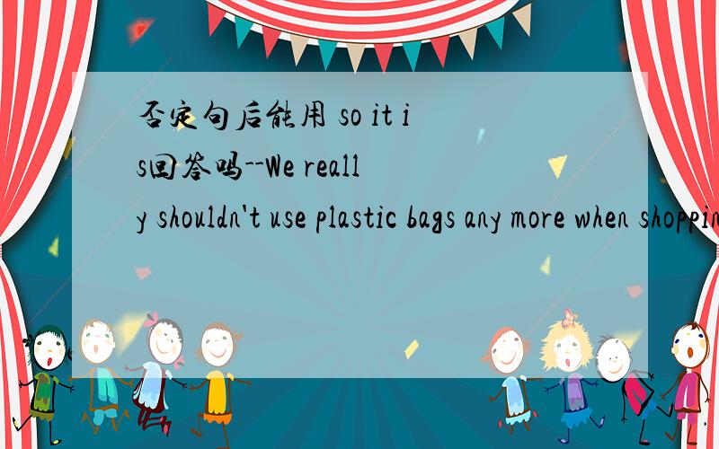 否定句后能用 so it is回答吗--We really shouldn't use plastic bags any more when shopping.--_______ It's important to protect our environment.A.So does it.B.With pleasure.C.That's OK.D.So it is.