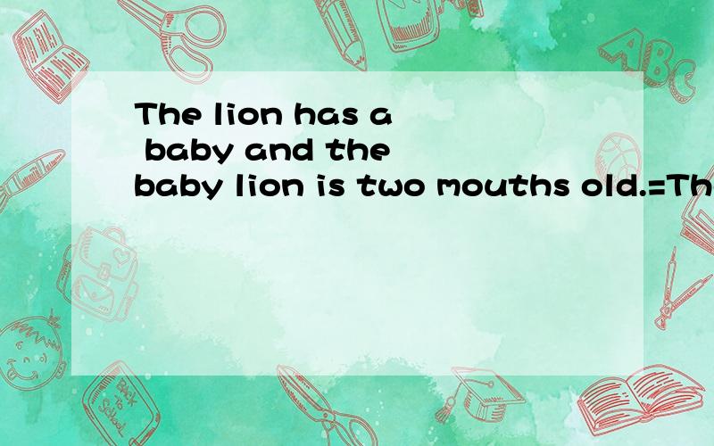 The lion has a baby and the baby lion is two mouths old.=The baby lion is ____ ____ lion.
