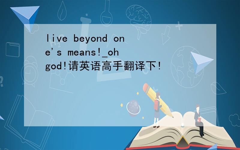 live beyond one's means!_oh god!请英语高手翻译下!