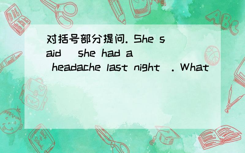 对括号部分提问. She said (she had a headache last night). What _________ she ________?