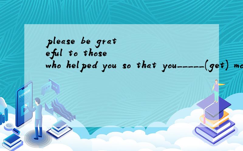 please be grateful to those who helped you so that you_____(get) more help when you are in trouble完成时?