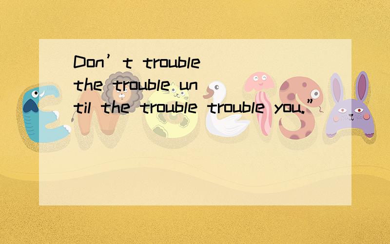 Don’t trouble the trouble until the trouble trouble you.”