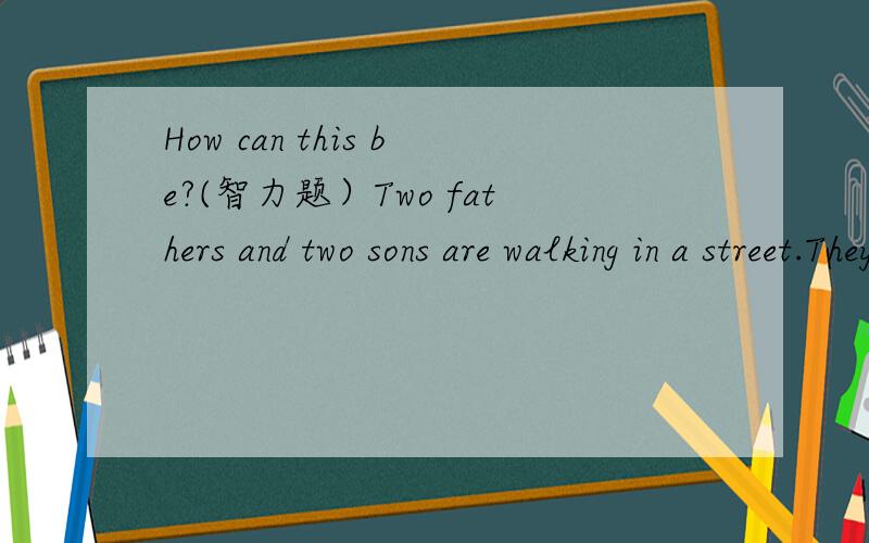 How can this be?(智力题）Two fathers and two sons are walking in a street.They buy four cakes.Each of them eats a cake and yet there is a cake left.How can this be?