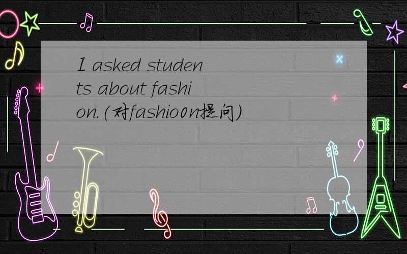 I asked students about fashion.(对fashio0n提问)
