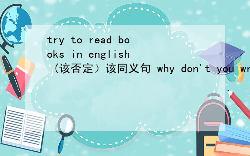 try to read books in english (该否定）该同义句 why don't you write them down inyour hoteboon .to speak more english im cleas is agood idea(该同义句）,急