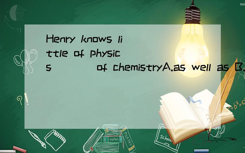 Henry knows little of physics____of chemistryA.as well as B.and still less C.and still more D.no less than