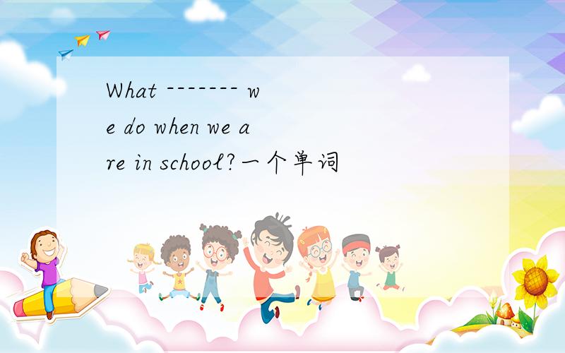 What ------- we do when we are in school?一个单词