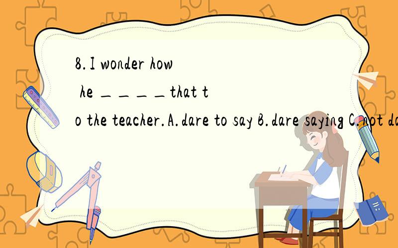 8.I wonder how he ____that to the teacher.A.dare to say B.dare saying C.not dare say D.dare