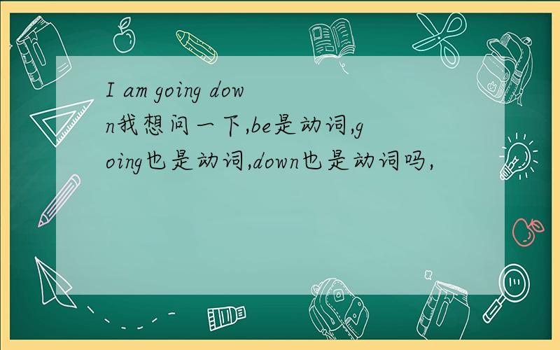 I am going down我想问一下,be是动词,going也是动词,down也是动词吗,