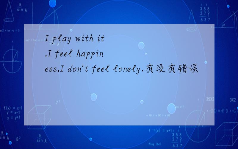 I play with it,I feel happiness,I don't feel lonely.有没有错误