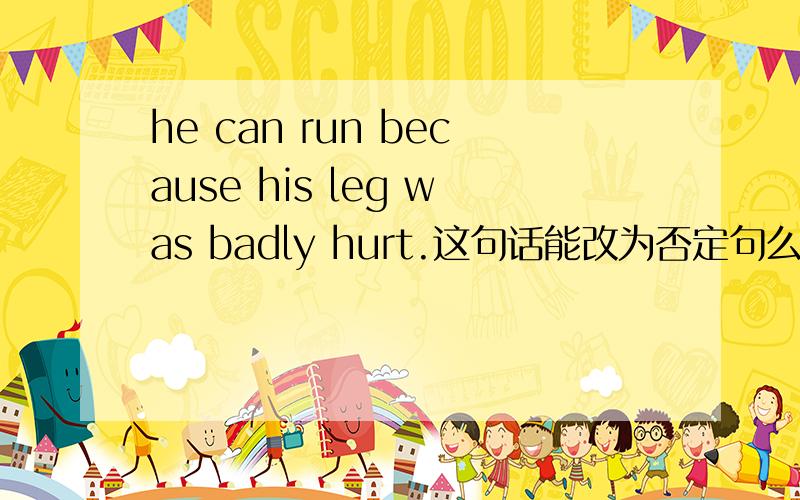 he can run because his leg was badly hurt.这句话能改为否定句么,.