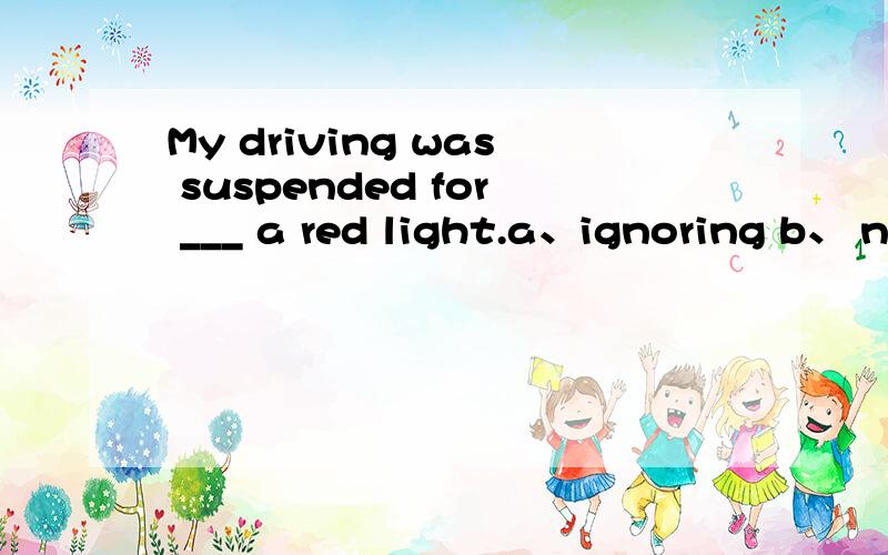 My driving was suspended for ___ a red light.a、ignoring b、 neglecting c、 overlookingd、 disregarding