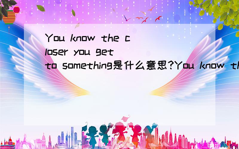 You know the closer you get to something是什么意思?You know the closer you get to somethingThe tougher it is to see itAnd l'll never take it for granted这是在一个歌曲里看到的,小弟在此谢谢了~不好意思我是想说对这段话