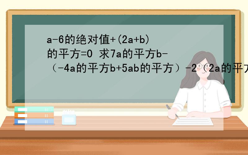 a-6的绝对值+(2a+b)的平方=0 求7a的平方b-（-4a的平方b+5ab的平方）-2（2a的平方b-3ab的平方）a-1的绝对值+(2a+b)的平方=0求7a的平方b-（-4a的平方b+5ab的平方）-2（2a的平方b-3ab的平方）写错了对不起