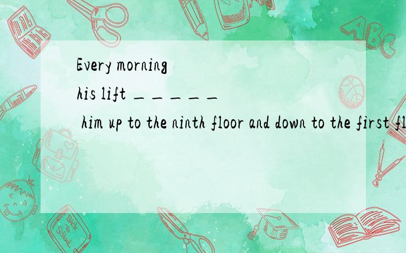Every morning his lift _____ him up to the ninth floor and down to the first floor in the afternoonA.lifts B.take C.by D.uses