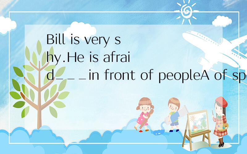 Bill is very shy.He is afraid___in front of peopleA of speaking B speak C to speaking D of speak