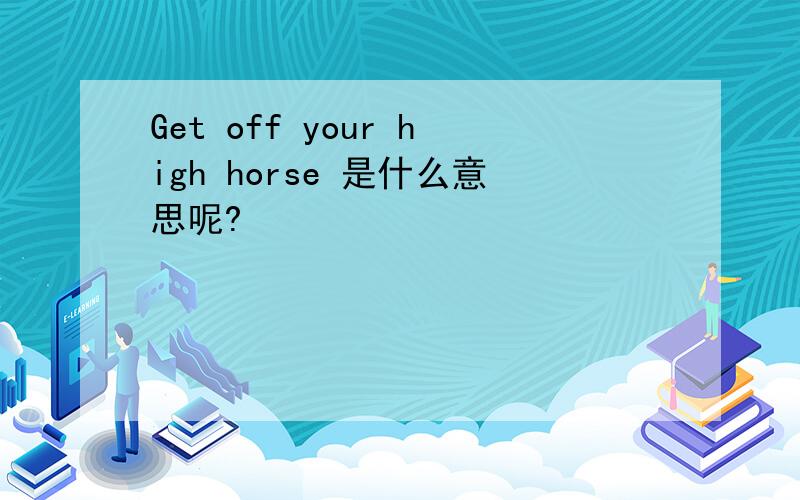 Get off your high horse 是什么意思呢?
