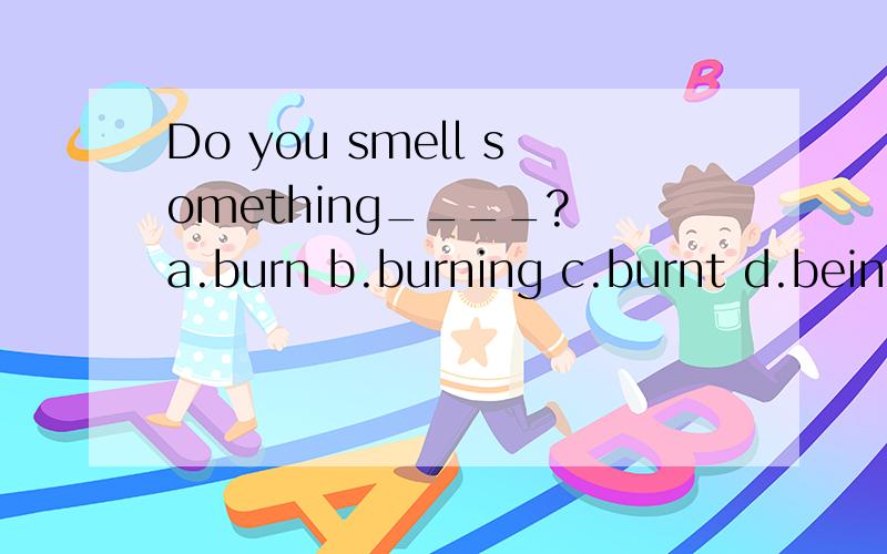 Do you smell something____? a.burn b.burning c.burnt d.being burnt 为什么是：burning