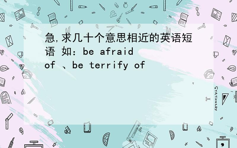 急,求几十个意思相近的英语短语 如：be afraid of 、be terrify of