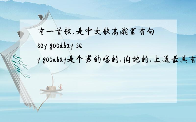 有一首歌,是中文歌高潮里有句say goodbay say goodbay是个男的唱的,内地的,上过最具有潜力的第一名