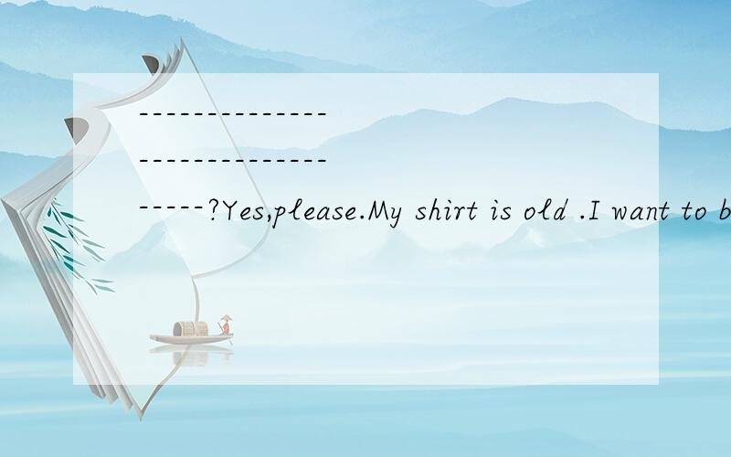 ---------------------------------?Yes,please.My shirt is old .I want to buy a new one.的问句是什