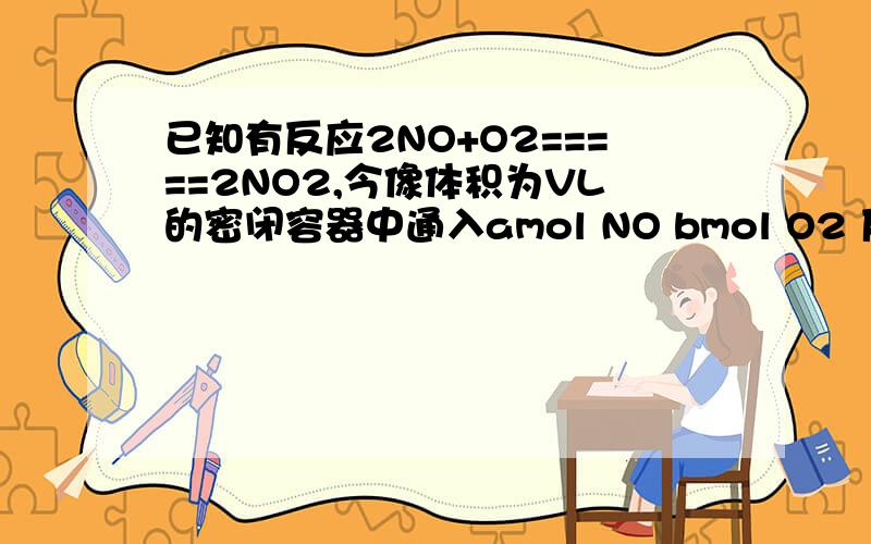 已知有反应2NO+O2=====2NO2,今像体积为VL的密闭容器中通入amol NO bmol O2 反应后氮原子与氧原子的比为：写明计算过程
