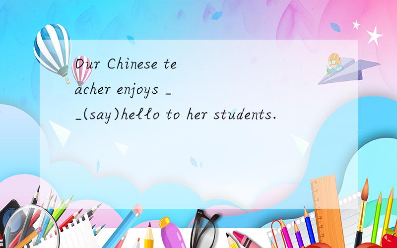 Our Chinese teacher enjoys __(say)hello to her students.