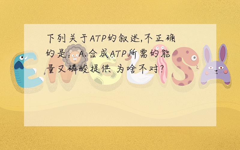 下列关于ATP的叙述,不正确的是：A.合成ATP所需的能量又磷酸提供 为啥不对?