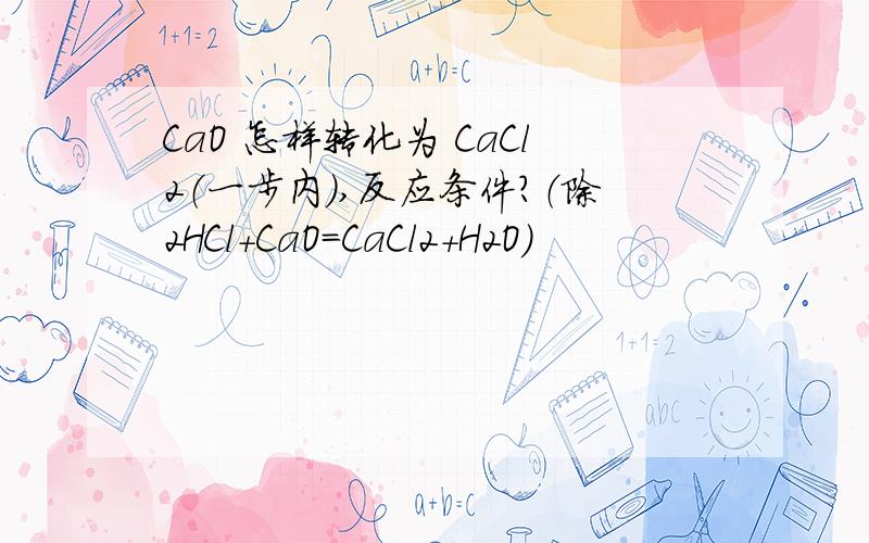 CaO 怎样转化为 CaCl2（一步内）,反应条件?（除2HCl+CaO=CaCl2+H2O）