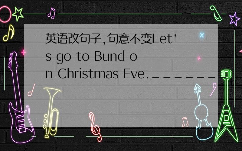 英语改句子,句意不变Let's go to Bund on Christmas Eve._______ ________ go to Bund on Christmas Eve?_______ ________ go to Bund on Christmas Eve?_______ ________ _______ go to Bund on Christmas Eve?_______ ________ going to Bund on Christmas E