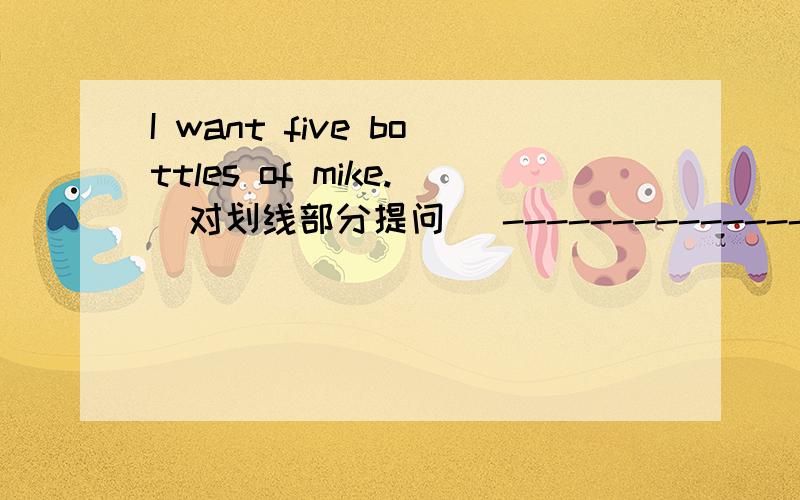 I want five bottles of mike.(对划线部分提问） -------------------