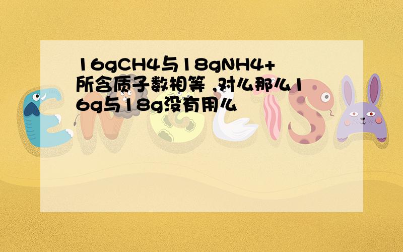 16gCH4与18gNH4+所含质子数相等 ,对么那么16g与18g没有用么