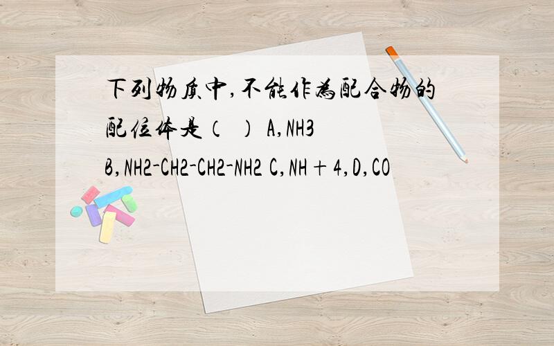 下列物质中,不能作为配合物的配位体是（ ） A,NH3 B,NH2-CH2-CH2-NH2 C,NH+4,D,CO
