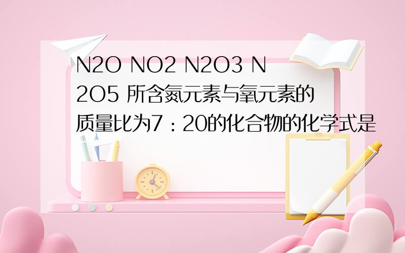 N2O NO2 N2O3 N2O5 所含氮元素与氧元素的质量比为7：20的化合物的化学式是